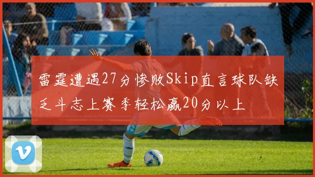 雷霆遭遇27分惨败Skip直言球队缺乏斗志上赛季轻松赢20分以上