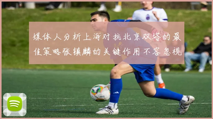 媒体人分析上海对抗北京双塔的最佳策略张镇麟的关键作用不容忽视