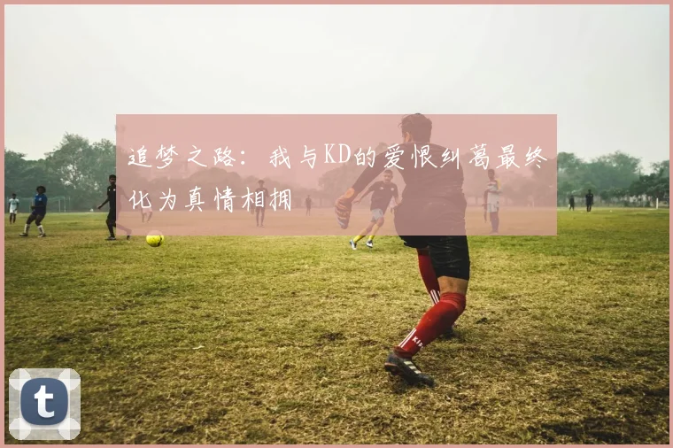追梦之路：我与KD的爱恨纠葛最终化为真情相拥