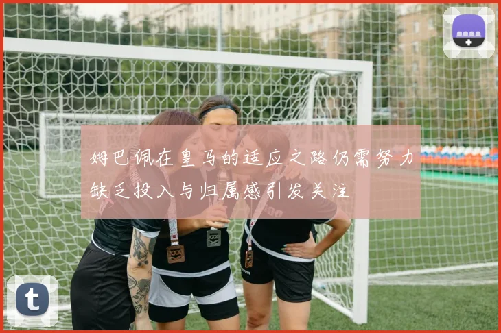 姆巴佩在皇马的适应之路仍需努力缺乏投入与归属感引发关注