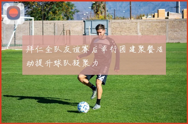 拜仁全队友谊赛后举行团建聚餐活动提升球队凝聚力