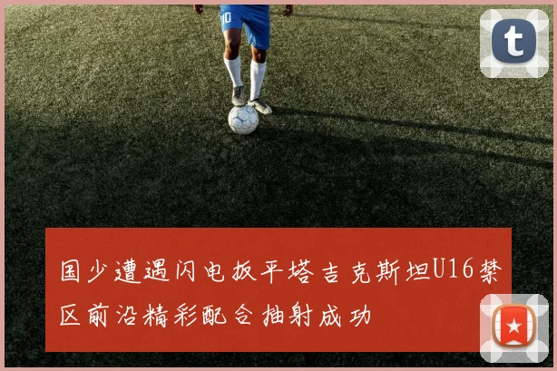 国少遭遇闪电扳平塔吉克斯坦U16禁区前沿精彩配合抽射成功