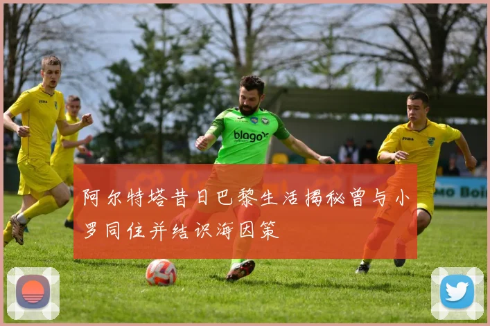 阿尔特塔昔日巴黎生活揭秘曾与小罗同住并结识海因策