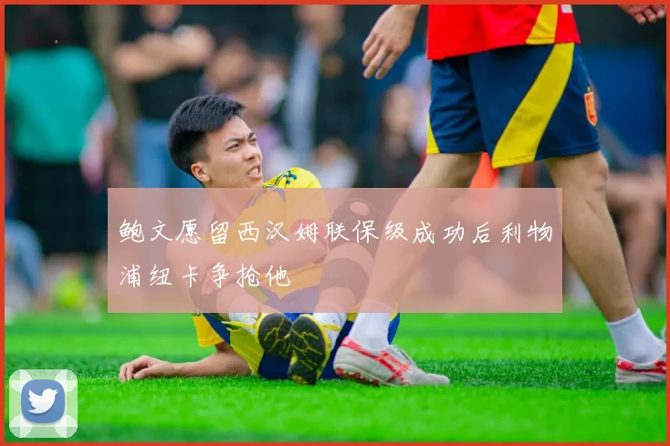 鲍文愿留西汉姆联保级成功后利物浦纽卡争抢他