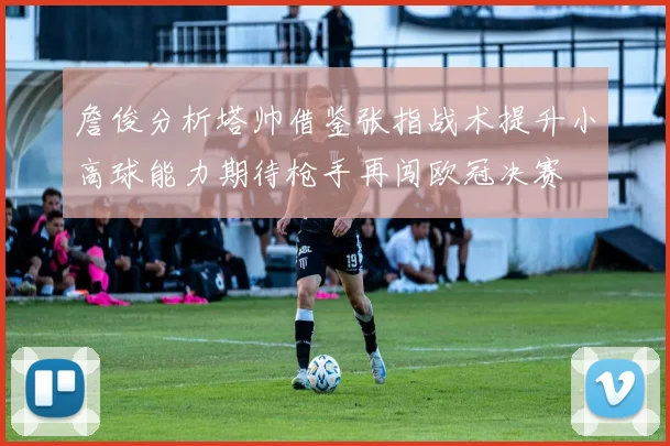 詹俊分析塔帅借鉴张指战术提升小高球能力期待枪手再闯欧冠决赛