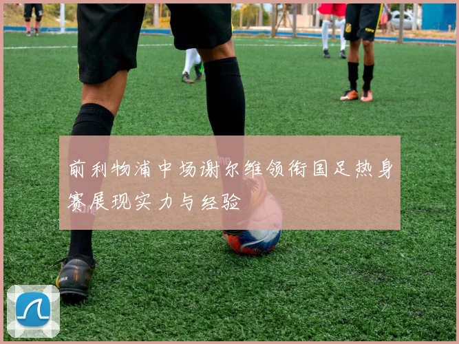 前利物浦中场谢尔维领衔国足热身赛展现实力与经验