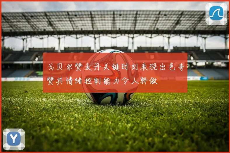 戈贝尔赞麦丹关键时刻表现出色夸赞其情绪控制能力令人骄傲