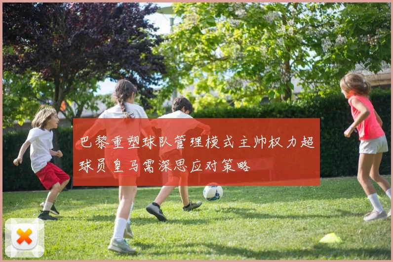巴黎重塑球队管理模式主帅权力超球员皇马需深思应对策略