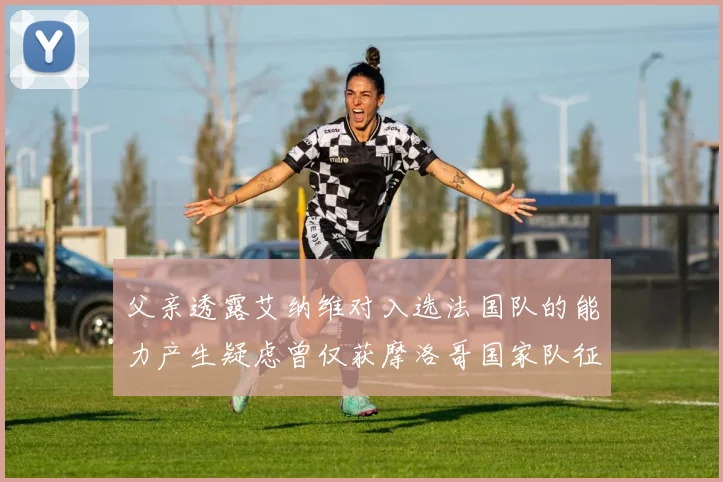 父亲透露艾纳维对入选法国队的能力产生疑虑曾仅获摩洛哥国家队征召