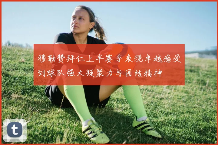 穆勒赞拜仁上半赛季表现卓越感受到球队强大凝聚力与团结精神