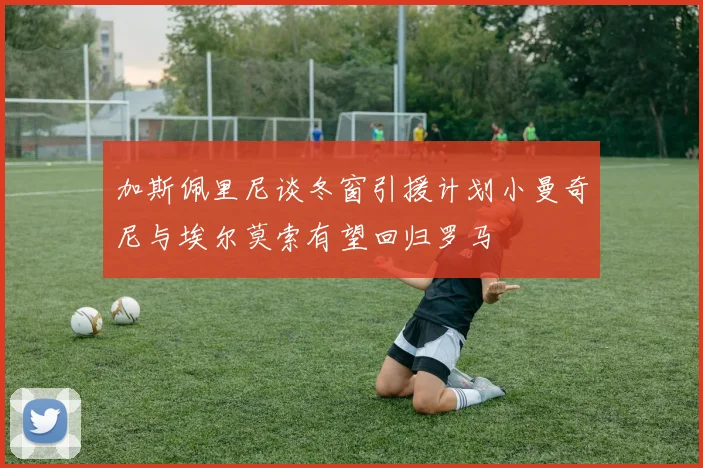加斯佩里尼谈冬窗引援计划小曼奇尼与埃尔莫索有望回归罗马