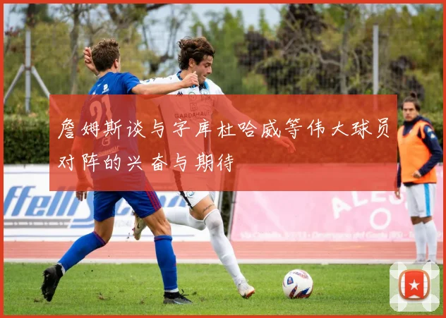 詹姆斯谈与字库杜哈威等伟大球员对阵的兴奋与期待
