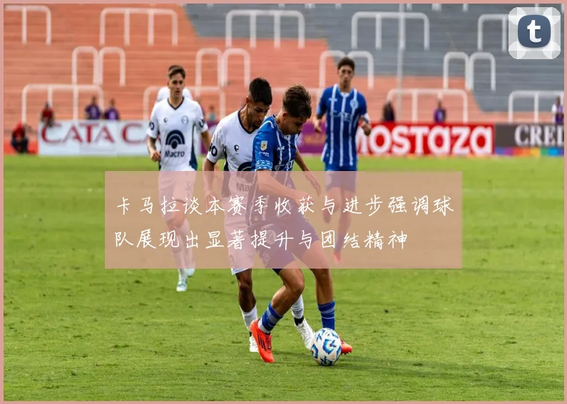 卡马拉谈本赛季收获与进步强调球队展现出显著提升与团结精神