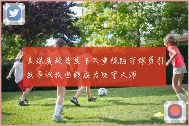 美媒质疑乌度卡只重视防守球员引发争议我也能成为防守大师