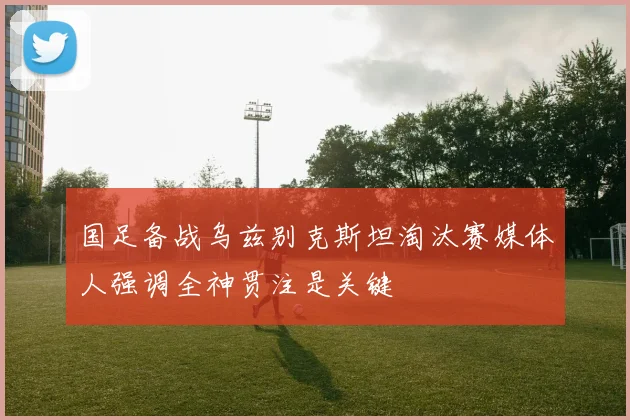 国足备战乌兹别克斯坦淘汰赛媒体人强调全神贯注是关键